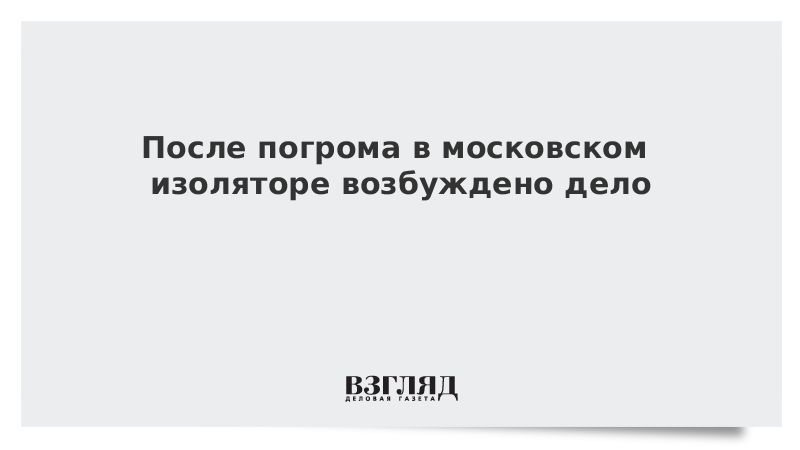 После погрома в московском изоляторе возбуждено дело