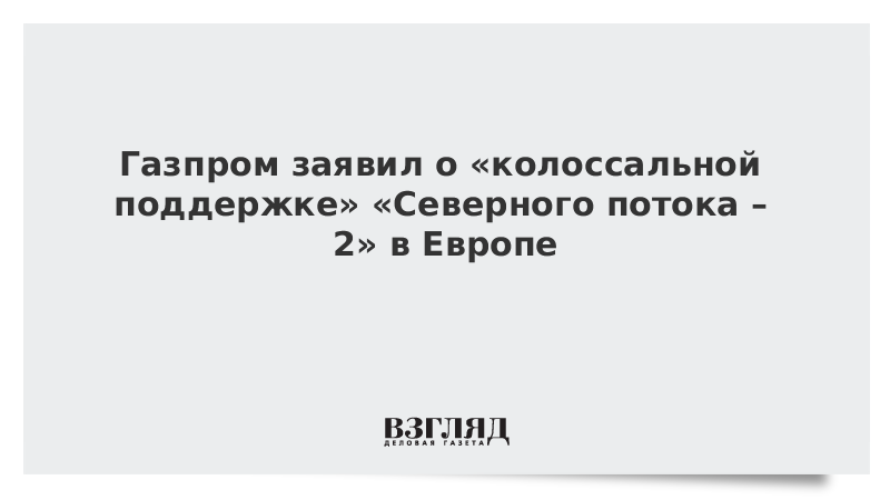 Газпром заявил о «колоссальной поддержке» «Северного потока – 2» в Европе