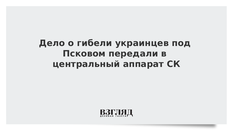 Дело о гибели украинцев под Псковом передали в центральный аппарат СК