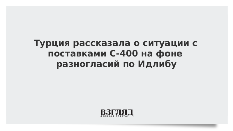 Турция рассказала о ситуации с поставками С-400 на фоне разногласий по Идлибу