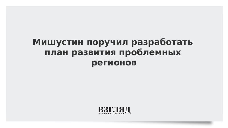 Мишустин поручил разработать план развития проблемных регионов