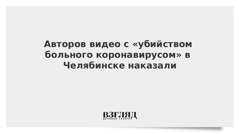 Авторов видео с «убийством больного коронавирусом» в Челябинске наказали