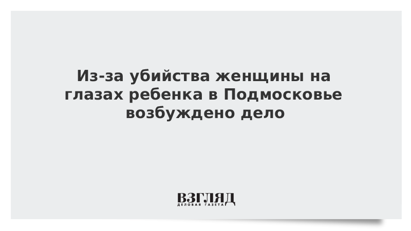 Из-за убийства женщины на глазах ребенка в Подмосковье возбуждено дело