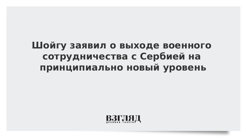 Шойгу заявил о выходе военного сотрудничества с Сербией на принципиально новый уровень