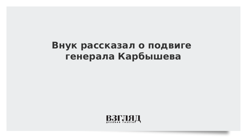 Внук рассказал о подвиге генерала Карбышева