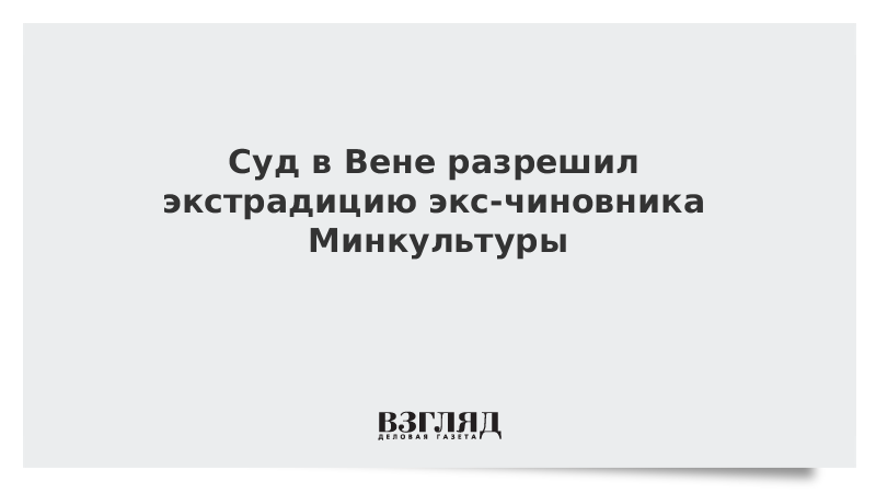 Суд в Вене разрешил экстрадицию экс-чиновника Минкультуры