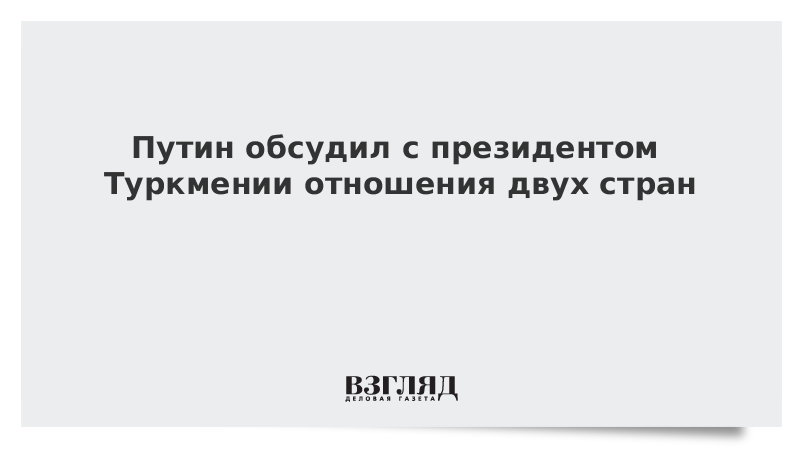 Путин и президент Туркмении обсудили отношения двух стран