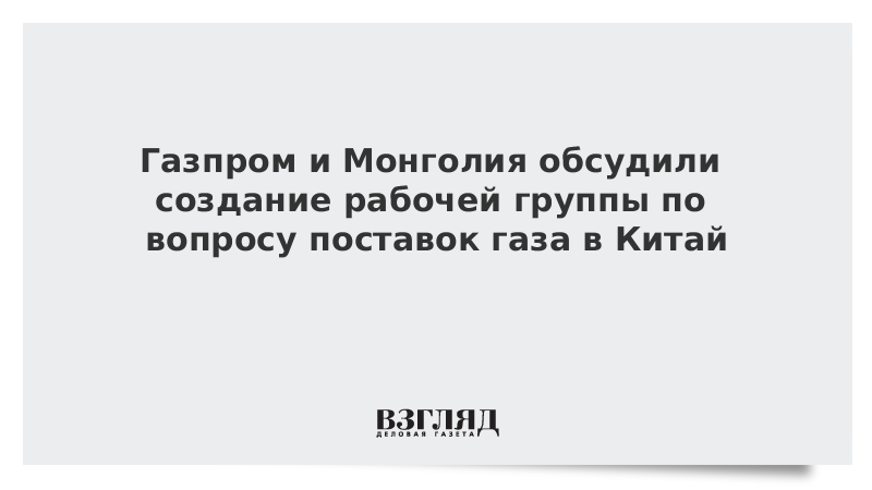 Газпром и Монголия обсудили создание рабочей группы по вопросу поставок газа в Китай