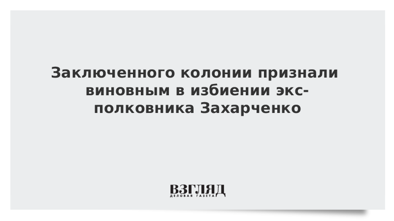 Заключенного колонии признали виновным в избиении экс-полковника Захарченко