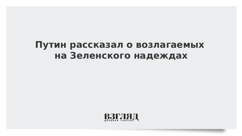 Путин рассказал о возлагаемых на Зеленского надеждах