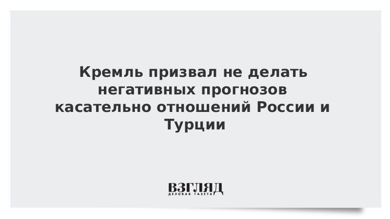 Кремль призвал не делать негативных прогнозов касательно отношений России и Турции