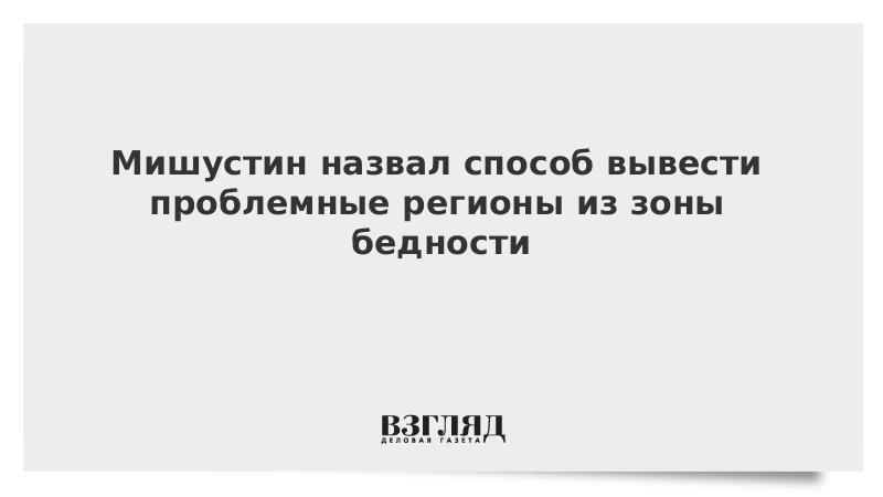 Мишустин назвал способ вывести проблемные регионы из зоны бедности