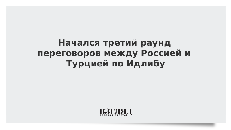 Начался третий раунд переговоров между Россией и Турцией по Идлибу