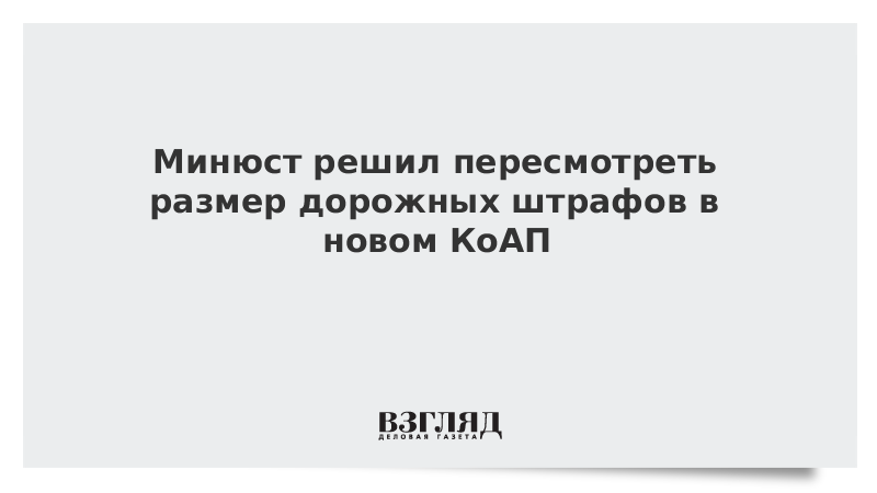 Минюст решил пересмотреть размер дорожных штрафов в новом КоАП