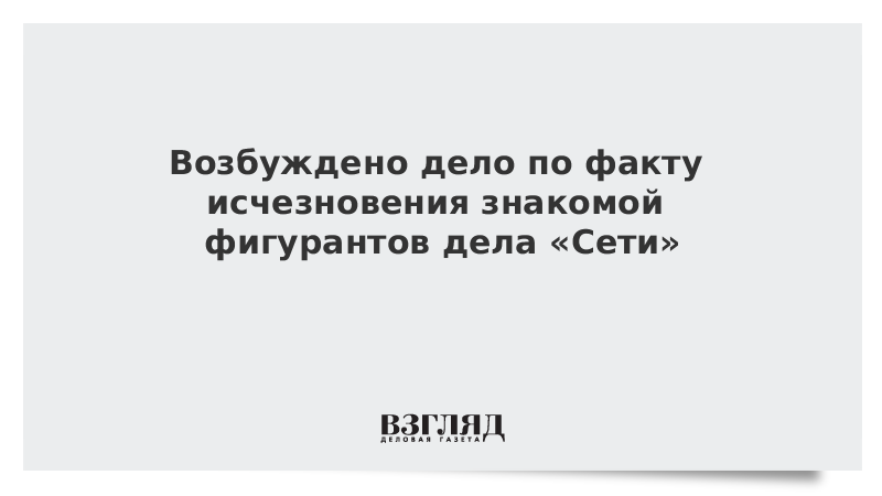 Возбуждено дело по факту исчезновения знакомой фигурантов дела «Сети»