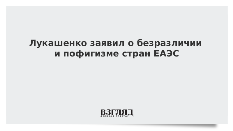 Лукашенко заявил о безразличии и пофигизме стран ЕАЭС