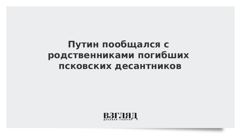 Путин пообщался с родственниками погибших псковских десантников