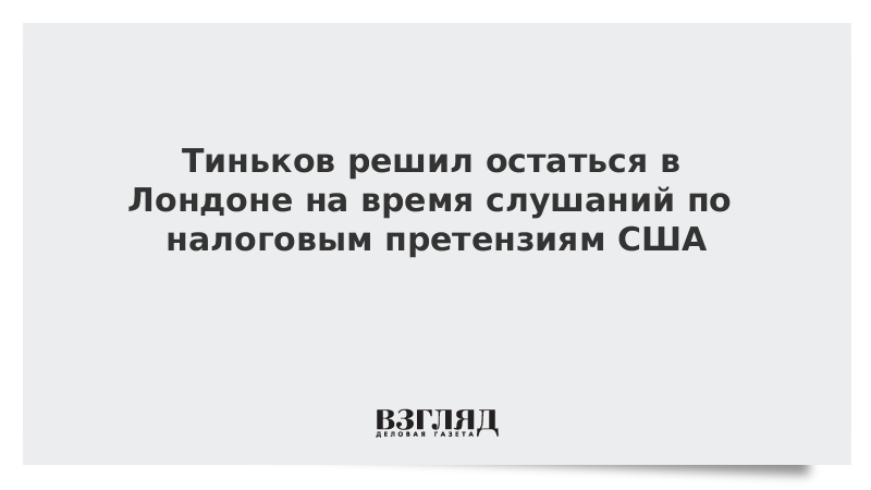 Тиньков решил остаться в Лондоне на время слушаний по налоговым претензиям США