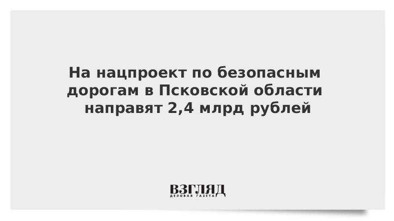 На нацпроект по безопасным дорогам в Псковской области направят 2,4 млрд рублей