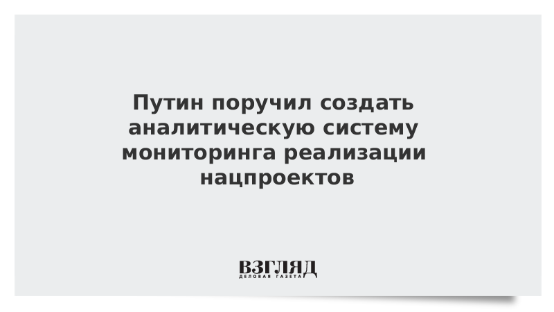 Путин поручил создать аналитическую систему мониторинга реализации нацпроектов