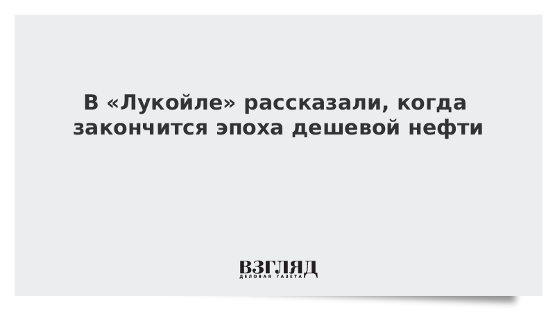 В «Лукойле» рассказали, когда закончится эпоха дешевой нефти