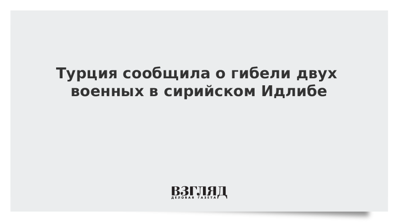 Турция сообщила о гибели двух военных в сирийском Идлибе