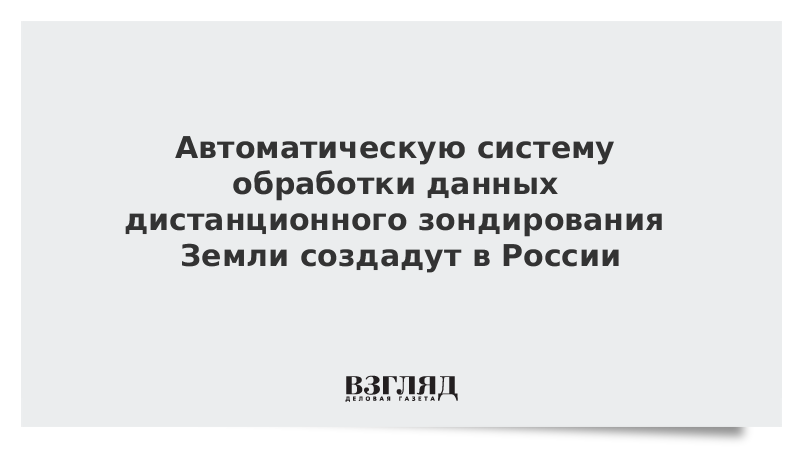 Автоматическую систему обработки данных дистанционного зондирования Земли создадут в России