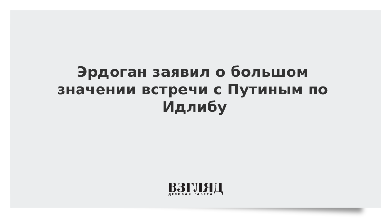 Эрдоган заявил о большом значении встречи с Путиным по Идлибу