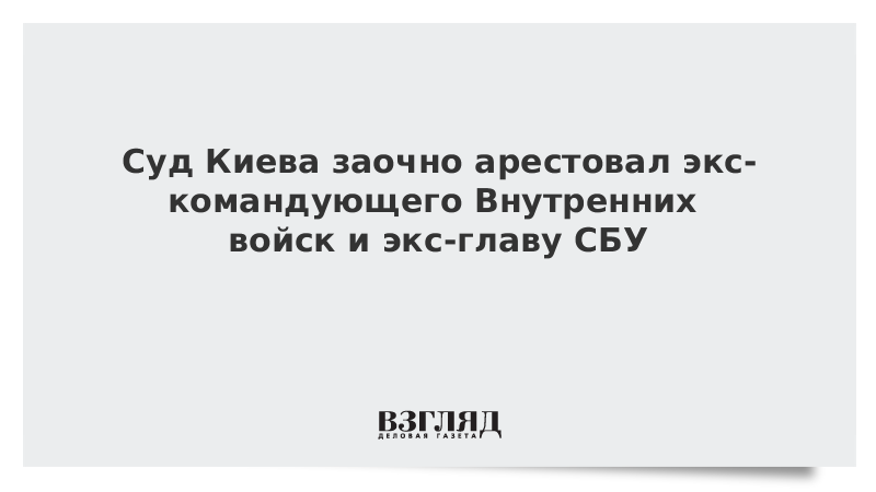 Суд Киева заочно арестовал экс-командующего Внутренних войск и экс-главу СБУ