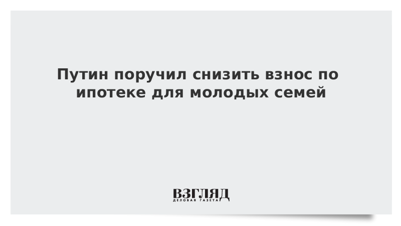 Путин поручил снизить взнос по ипотеке для молодых семей