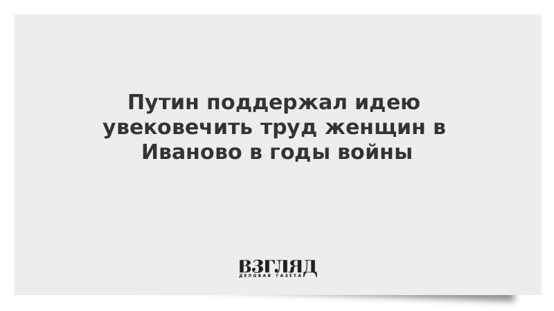 Путин поддержал идею увековечить труд женщин в Иваново в годы войны