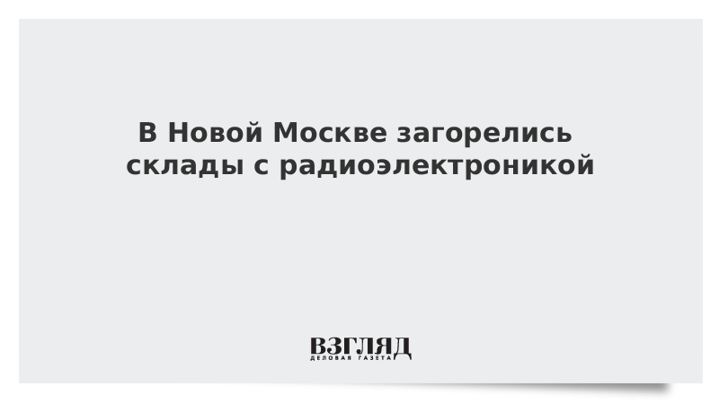 В Новой Москве загорелись склады с радиоэлектроникой