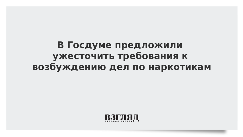 В Госдуме предложили ужесточить требования к возбуждению дел по наркотикам