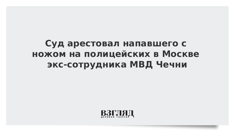 Суд арестовал напавшего с ножом на полицейских в Москве экс-сотрудника МВД Чечни