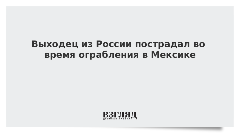 Выходец из России пострадал во время ограбления в Мексике