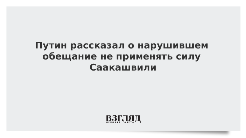 Путин рассказал о нарушившем обещание не применять силу Саакашвили