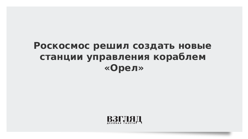 Роскосмос решил создать новые станции управления кораблем «Орел»