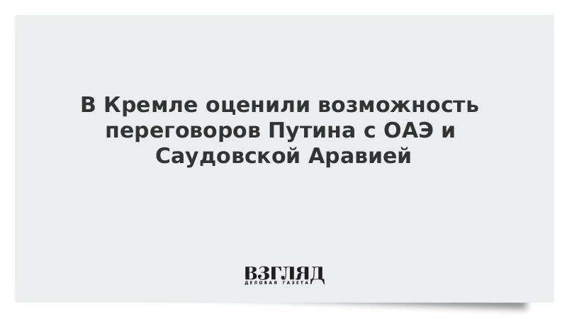 В Кремле оценили возможность переговоров Путина с ОАЭ и Саудовской Аравией