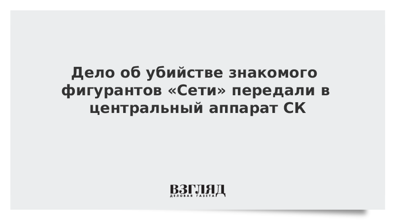 Дело об убийстве знакомого фигурантов «Сети» передали в центральный аппарат СК