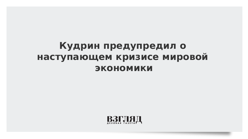 Кудрин предупредил о наступающем кризисе мировой экономики