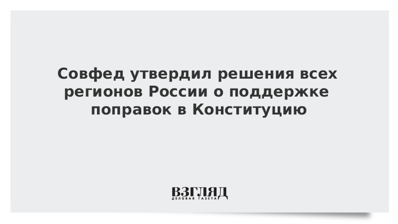 Совфед утвердил решения всех регионов России о поддержке поправок в Конституцию