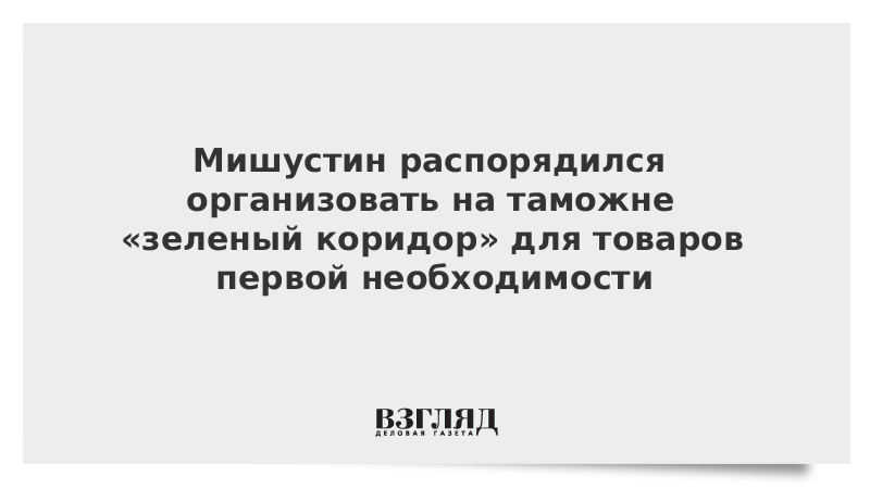 Мишустин распорядился организовать на таможне «зеленый коридор» для товаров первой необходимости