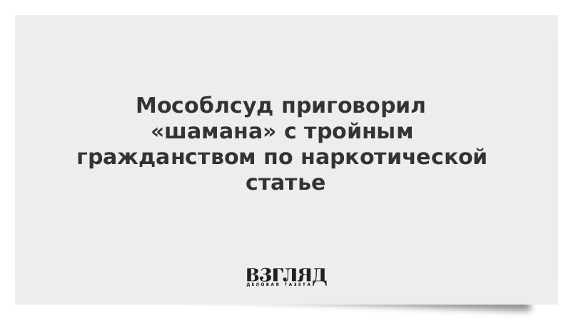 Мособлсуд приговорил «шамана» с тройным гражданством по наркотической статье