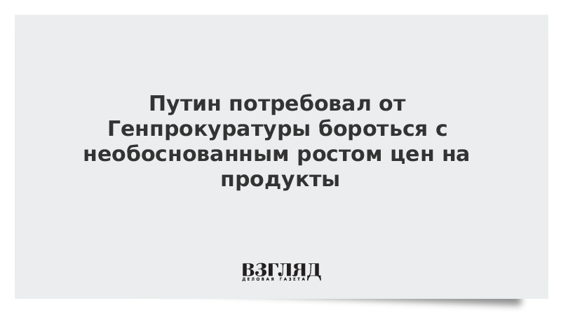 Путин потребовал от Генпрокуратуры бороться с необоснованным ростом цен на продукты