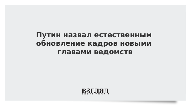 Путин назвал естественным обновление кадров новыми главами ведомств