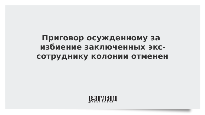 Приговор осужденному за избиение заключенных экс-сотруднику колонии отменен