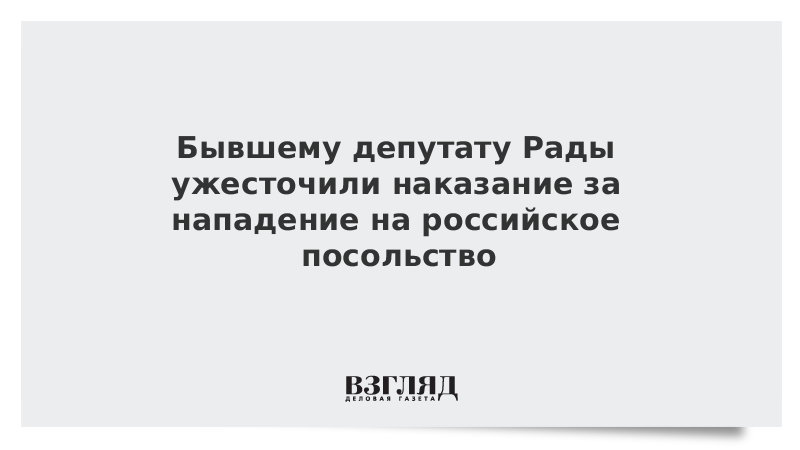 Бывшему депутату Рады ужесточили наказание за нападение на российское посольство