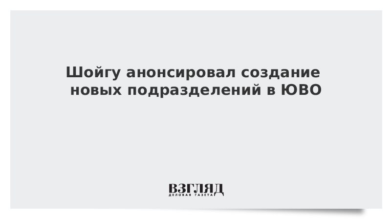 Шойгу анонсировал создание новых подразделений в ЮВО