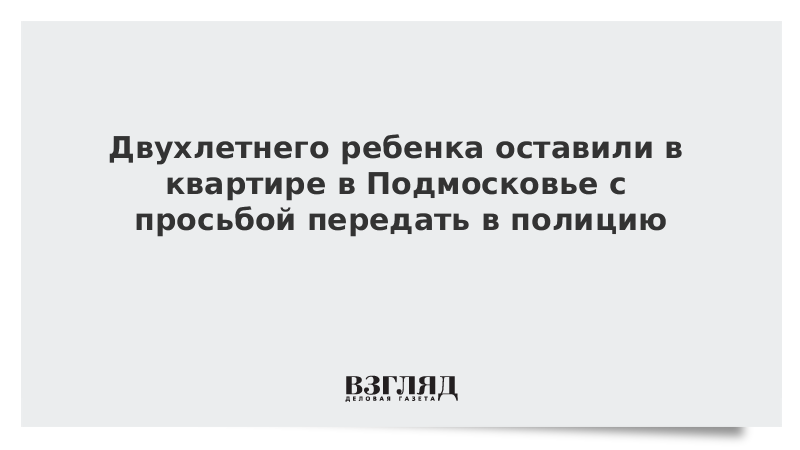 Двухлетнего ребенка оставили в квартире в Подмосковье с просьбой передать в полицию