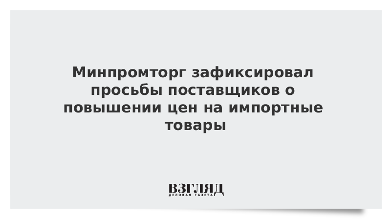 Минпромторг зафиксировал просьбы поставщиков о повышении цен на импортные товары